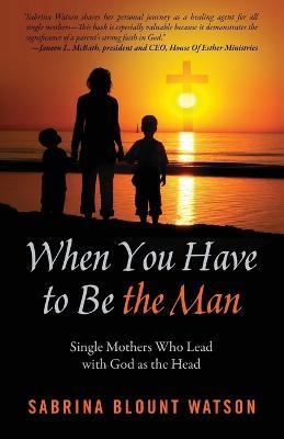 When You Have to Be the Man: Single Mothers Who Lead with God as the Head - Sabrina Blount Watson - cover