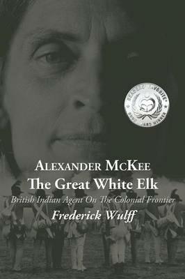 Alexander McKee - The Great White Elk: British Indian Agent On The Colonial Frontier - Frederick Wulff - cover
