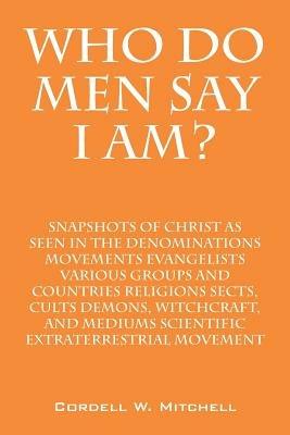 Who Do Men Say I Am? Snapshots of Christ as Seen in the Denominations Movements Evangelists Various Groups and Countries Religions Sects, Cults Demons - Cordell W Mitchell - cover