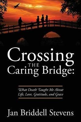 Crossing the Caring Bridge: What Death Taught Me about Life, Love, Gratitude, and Grace - Jan Briddell Stevens - cover