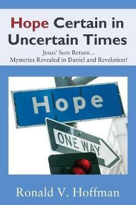 Hope Certain in Uncertain Times: Jesus' Sure Return...Mysteries Revealed in Daniel and Revelation! - Ronald V Hoffman - cover