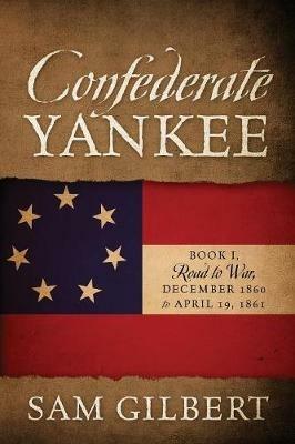Confederate Yankee: Book I Road to War December 1860 to April 19, 1861 - Sam Gilbert - cover