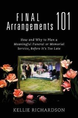 Final Arrangements 101: How and Why to Plan A Meaningful Funeral or Memorial Service, Before It's Too Late - Kellie Richardson - cover