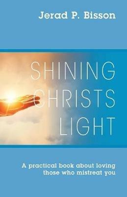 Shining Christs Light: A practical book about loving those who mistreat you - Jerad P Bisson - cover