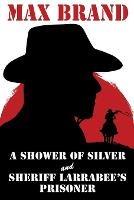 A Shower of Silver and Sheriff Larrabee's Prisoner - Max Brand - cover