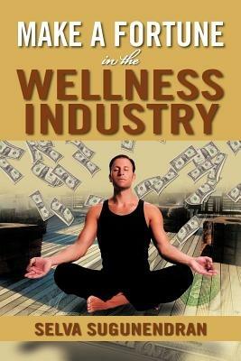 Make a Fortune in the Wellness Industry: How to Initiate, Participate and Profit from the Trillion Dollar Wellness Healthcare Revolution - Selva Sugunendran - cover