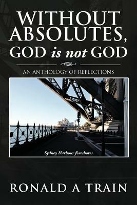 Without Absolutes, God is not God: An Anthology of Reflections - Ronald A Train - cover
