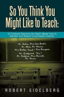 So You Think You Might Like to Teach: 23 Fictional Teachers (for Real!) Model How to Become and Remain a Successful Teacher - Robert Eidelberg - cover