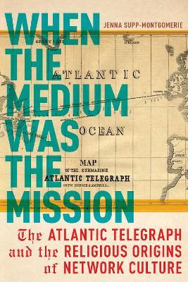 When the Medium Was the Mission: The Atlantic Telegraph and the Religious Origins of Network Culture - Jenna Supp-Montgomerie - cover