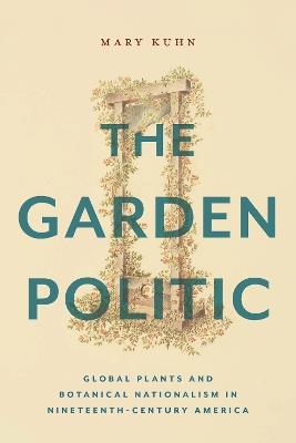 The Garden Politic: Global Plants and Botanical Nationalism in Nineteenth-Century America - Mary Kuhn - cover