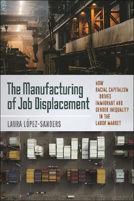 The Manufacturing of Job Displacement: How Racial Capitalism Drives Immigrant and Gender Inequality in the Labor Market - Laura López-Sanders - cover