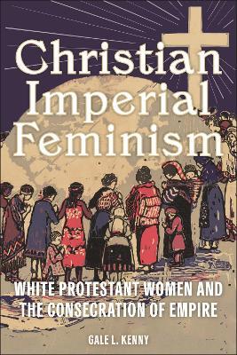 Christian Imperial Feminism: White Protestant Women and the Consecration of Empire - Gale L. Kenny - cover