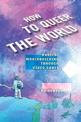 How to Queer the World: Radical Worldbuilding through Video Games - Bo Ruberg - cover