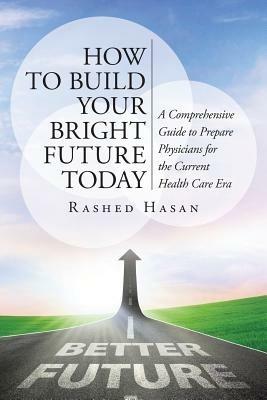 How to Build Your Bright Future Today: A Comprehensive Guide to Prepare Physicians for the Current Health Care Era - Rashed Hasan Faap - cover