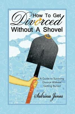 How to Get Divorced Without a Shovel: A Guide to Surviving Divorce Without Getting Buried - Sabrina Jones - cover