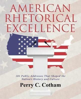 American Rhetorical Excellence: 101 Public Addresses That Shaped the Nation's History and Culture - Perry C Cotham - cover