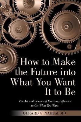 How to Make the Future into What You Want It to Be: The Art and Science of Exerting Influence to Get What You Want - Gerard G Nahum - cover