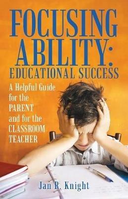 Focusing Ability: Educational Success: A Helpful Guide for the Parent and for the Classroom Teacher - Jan R Knight - cover
