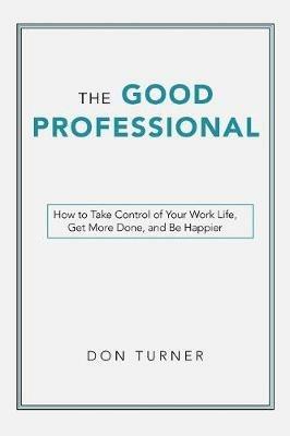 The Good Professional: How to Take Control of Your Work Life, Get More Done, and Be Happier - Don Turner - cover