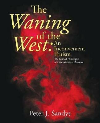 The Waning of the West: an Inconvenient Truism: The Political Philosophy of a Conscientious Dissenter - Peter J Sandys - cover