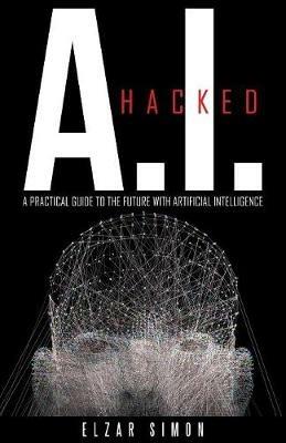 A.I. Hacked: A Practical Guide to the Future with Artificial Intelligence - Elzar Simon - cover