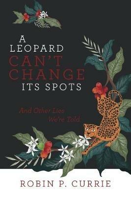 A Leopard Can't Change Its Spots: And Other Lies We'Re Told - Robin P Currie - cover