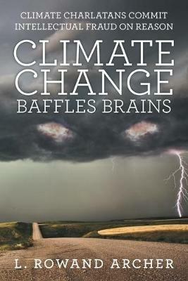 Climate Change Baffles Brains: Climate Charlatans Commit Intellectual Fraud on Reason - L Rowand Archer - cover