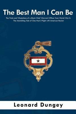 The Best Man I Can Be: The Trials and Tribulations of a Black Chief Warrant Officer from World War II: The Astonishing Tale of One Man's Plight with American Racism - Leonard Dungey - cover