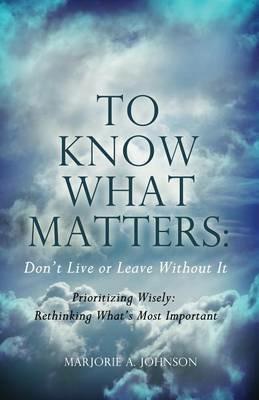 To Know What Matters: Don't Live or Leave Without It: Prioritizing Wisely: Rethinking What's Most Important - Marjorie A Johnson - cover