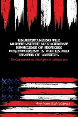 Understanding the Multifaceted Management Problems of Refugee Resettlement in the United States of America: The Only War that the United States Is Unlikely to Win - Justin B Mudekereza - cover