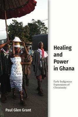 Healing and Power in Ghana: Early Indigenous Expressions of Christianity - Paul Glen Grant - cover