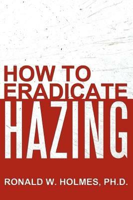 How to Eradicate Hazing - Ronald W. Holmes Ph.D. - cover
