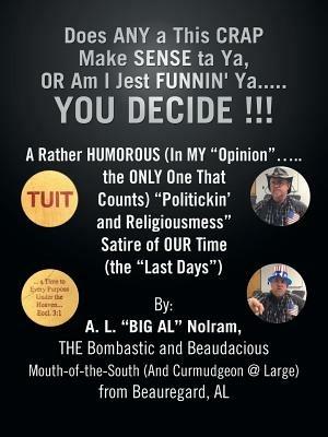 Does ANY a This CRAP Make SENSE Ta Ya, OR Am I Jest FUNNIN' Ya...YOU DECIDE !!!: A Rather HUMOROUS (In MY "Opinion"...the ONLY One That Counts) "Politickin' and Religiousmess" Satire of OUR Time (the "Last Days") - A. L. "BIG AL" Nolram - cover