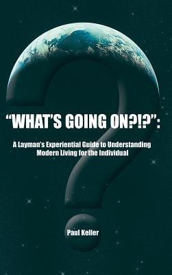 "What's Going On?!?": A Layman's Experiential Guide to Understanding Modern Living for the Individual - Paul Keller - cover