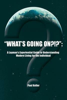 "What's Going On?!?": A Layman's Experiential Guide to Understanding Modern Living for the Individual - Paul Keller - cover
