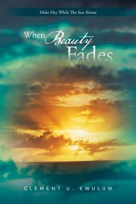 When Beauty Fades: Make Hay While The Sun Shines - Clement U. Ewulum - cover