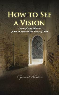 How to See a Vision: Contemplative Ethics in Julian of Norwich and Teresa of Avila - Richard Norton - cover