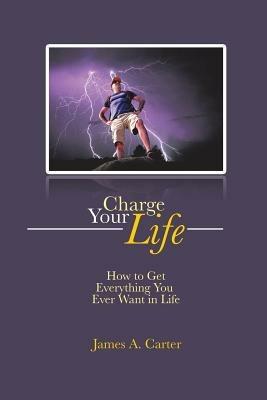 Charge Your Life: How to Get Everything You Ever Want in Life - James a Carter - cover