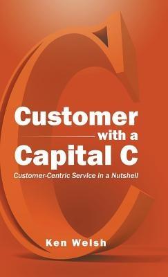 Customer with a Capital C: Customer-Centric Service in a Nutshell - Ken Welsh - cover