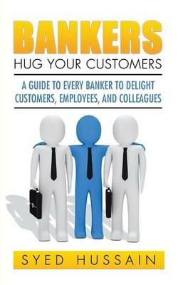Bankers, Hug Your Customers: A Guide to Every Banker to Delight Customers, Employees, and Colleagues - Syed Hussain - cover
