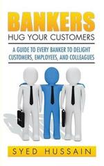 Bankers, Hug Your Customers: A Guide to Every Banker to Delight Customers, Employees, and Colleagues