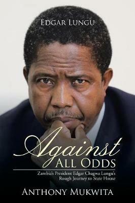Against All Odds: Zambia's President Edgar Chagwa Lungu's Rough Journey to State House - Anthony Mukwita - cover