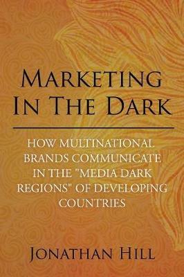 Marketing in the Dark: How Multinational Brands Communicate in the Media Dark Regions of Developing Countries - Jonathan Hill - cover
