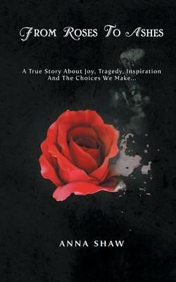 From Roses to Ashes: A true story about Joy, Tragedy, Inspiration and the Choices we make... - Anna Shaw - cover