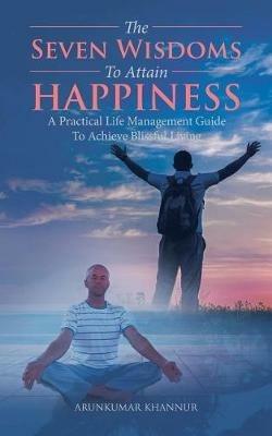 The Seven Wisdoms To Attain Happiness: A Practical Life Management Guide To Achieve Blissful Living - Arunkumar Khannur - cover