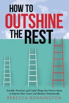 How to Outshine the Rest: Sensible, Practical, and Useful Things You Need to Know to Improve Your Career and Business Dramatically - Rebecca Bonnington - cover