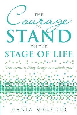 The Courage to Stand on the Stage of Life: True Success Is Living Through an Authentic You! - Nakia Melecio - cover