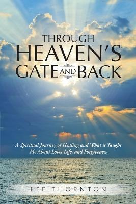 Through Heaven's Gate and Back: A Spiritual Journey of Healing and What It Taught Me about Love, Life, and Forgiveness - Lee Thornton - cover