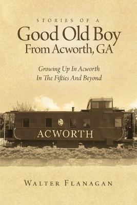 Stories Of A Good Old Boy From Acworth, GA: Growing Up In Acworth In The Fifties And Beyond - Walter Flanagan - cover