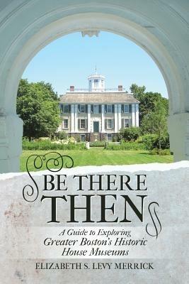 Be There Then: A Guide to Exploring Greater Boston's Historic House Museums - Elizabeth S Levy Merrick - cover